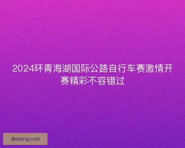 2024环青海湖国际公路自行车赛激情开赛精彩不容错过