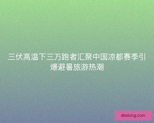 三伏高温下三万跑者汇聚中国凉都赛季引爆避暑旅游热潮