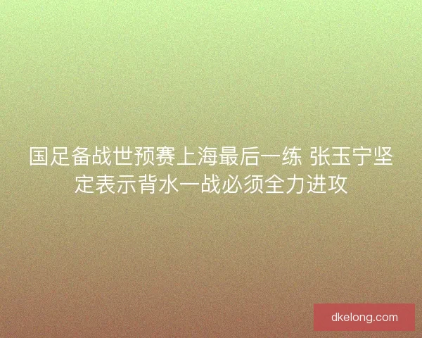 国足备战世预赛上海最后一练 张玉宁坚定表示背水一战必须全力进攻