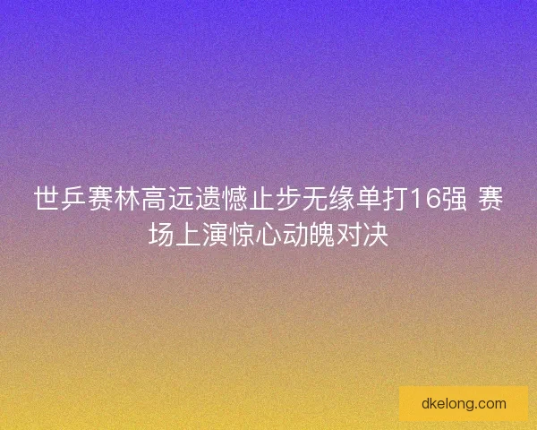 世乒赛林高远遗憾止步无缘单打16强 赛场上演惊心动魄对决