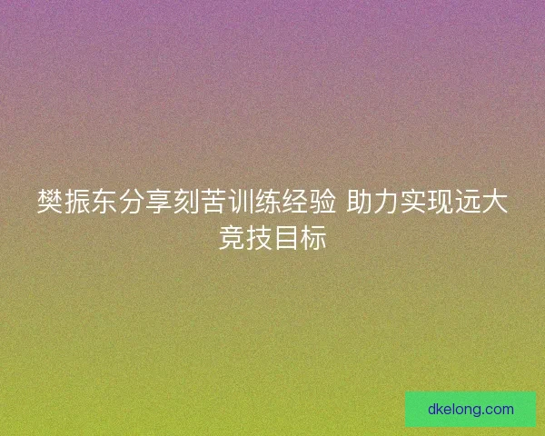 樊振东分享刻苦训练经验 助力实现远大竞技目标
