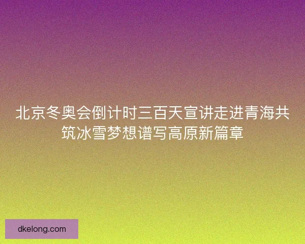 北京冬奥会倒计时三百天宣讲走进青海共筑冰雪梦想谱写高原新篇章