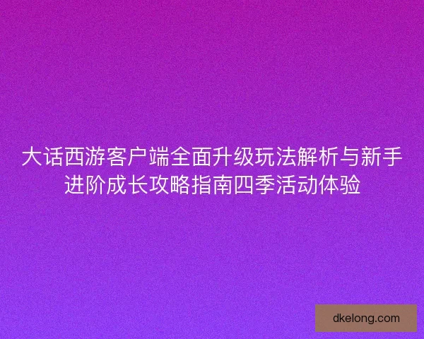 大话西游客户端全面升级玩法解析与新手进阶成长攻略指南四季活动体验