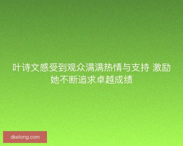 叶诗文感受到观众满满热情与支持 激励她不断追求卓越成绩
